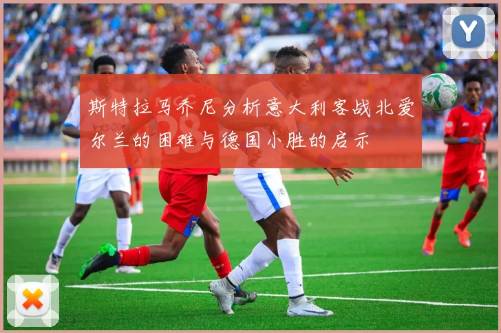 斯特拉马乔尼分析意大利客战北爱尔兰的困难与德国小胜的启示