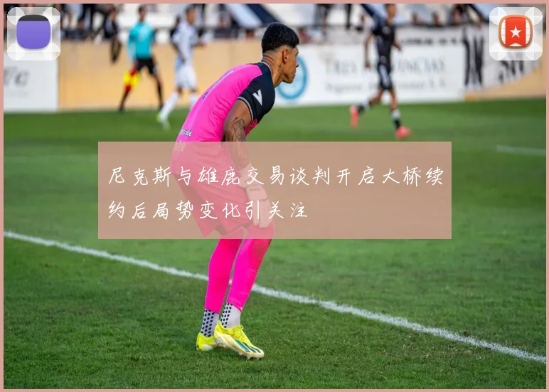 尼克斯与雄鹿交易谈判开启大桥续约后局势变化引关注