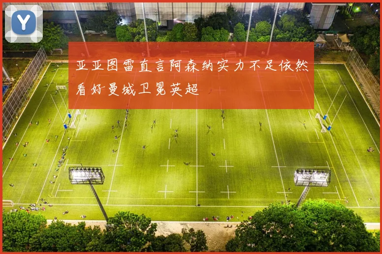 亚亚图雷直言阿森纳实力不足依然看好曼城卫冕英超