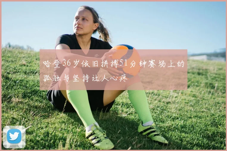 哈登36岁依旧拼搏51分钟赛场上的孤独与坚持让人心疼
