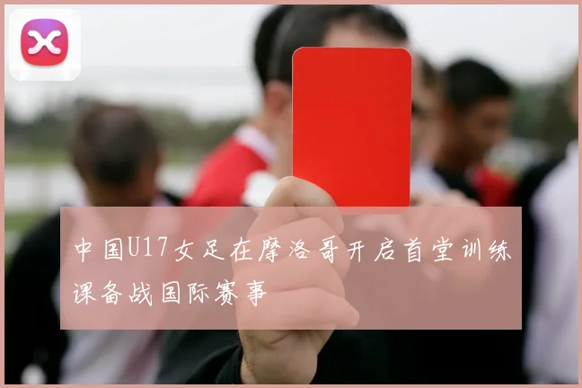 中国U17女足在摩洛哥开启首堂训练课备战国际赛事