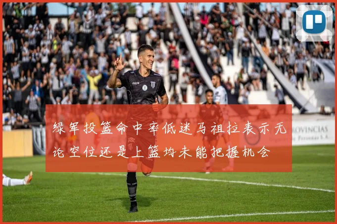 绿军投篮命中率低迷马祖拉表示无论空位还是上篮均未能把握机会