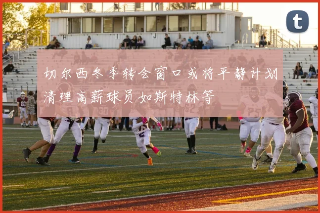 切尔西冬季转会窗口或将平静计划清理高薪球员如斯特林等