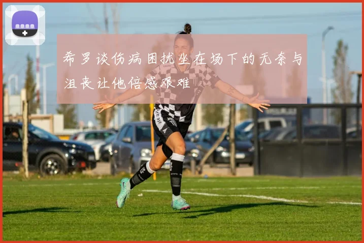 希罗谈伤病困扰坐在场下的无奈与沮丧让他倍感艰难