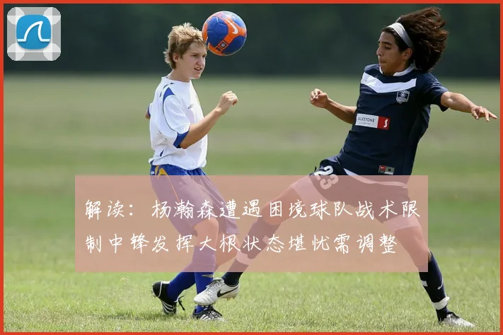 解读：杨瀚森遭遇困境球队战术限制中锋发挥大根状态堪忧需调整