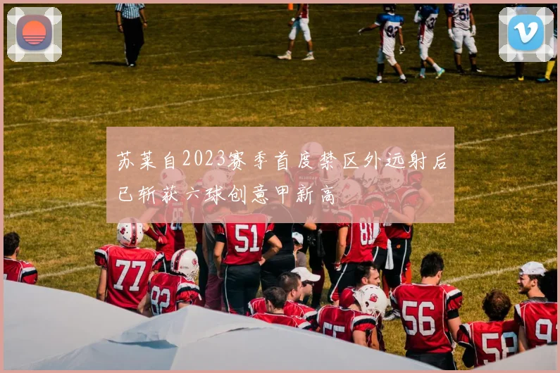 苏莱自2023赛季首度禁区外远射后已斩获六球创意甲新高