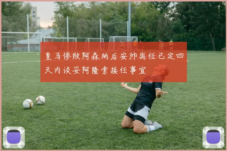 皇马惨败阿森纳后安帅离任已定四天内谈妥阿隆索接任事宜