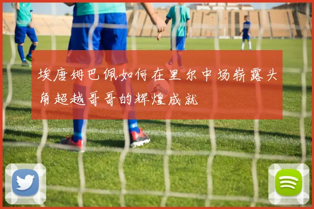 埃唐姆巴佩如何在里尔中场崭露头角超越哥哥的辉煌成就