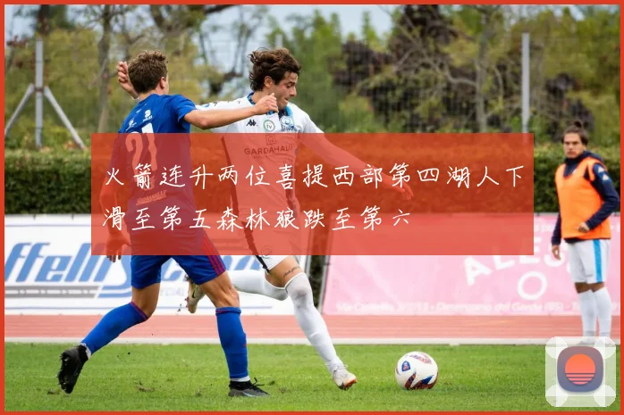 火箭连升两位喜提西部第四湖人下滑至第五森林狼跌至第六