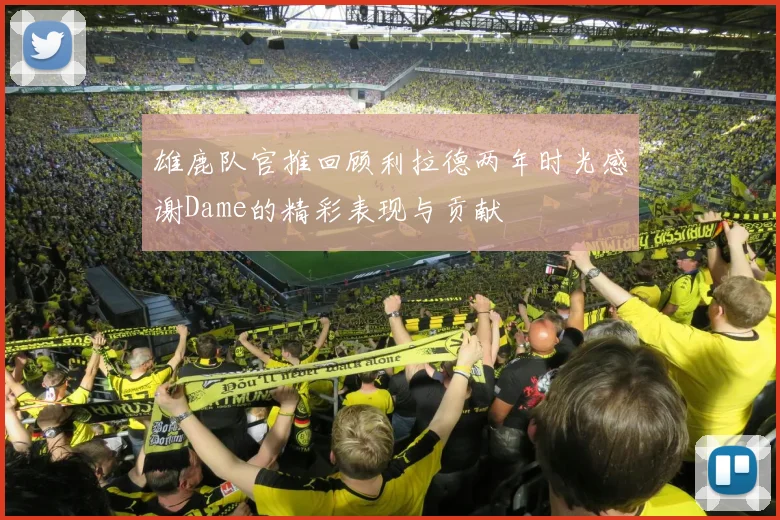 雄鹿队官推回顾利拉德两年时光感谢Dame的精彩表现与贡献