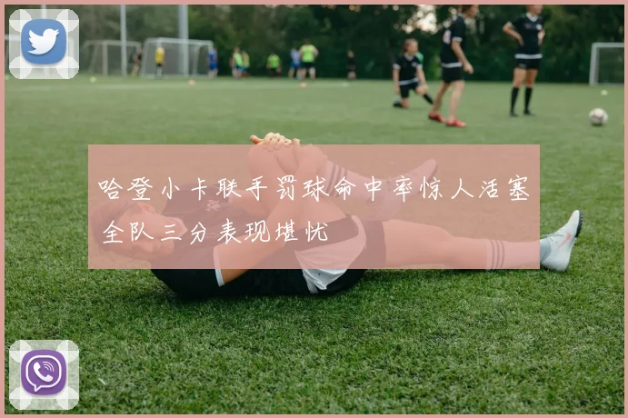 哈登小卡联手罚球命中率惊人活塞全队三分表现堪忧