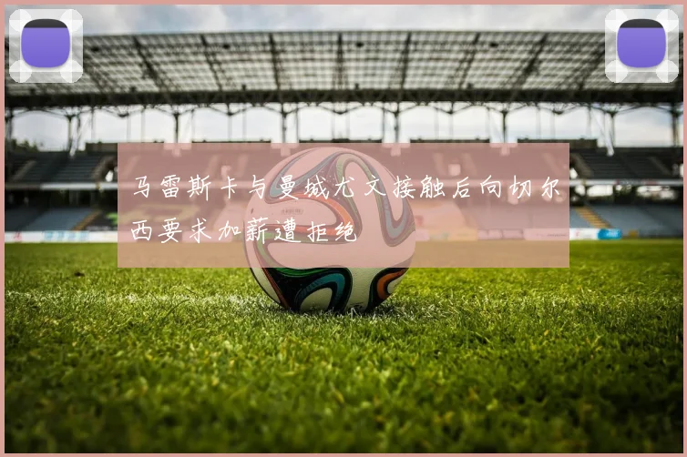 马雷斯卡与曼城尤文接触后向切尔西要求加薪遭拒绝