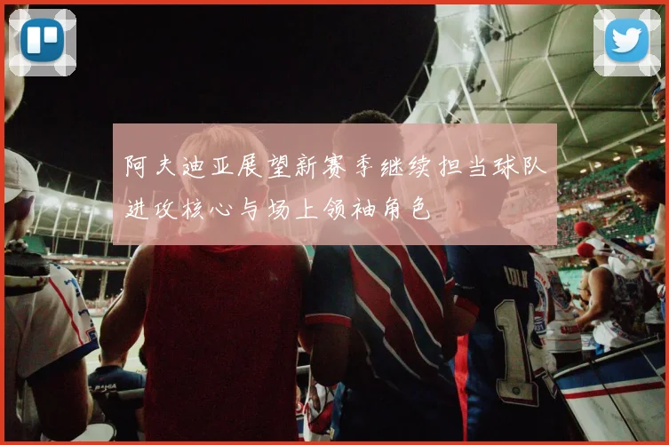 阿夫迪亚展望新赛季继续担当球队进攻核心与场上领袖角色