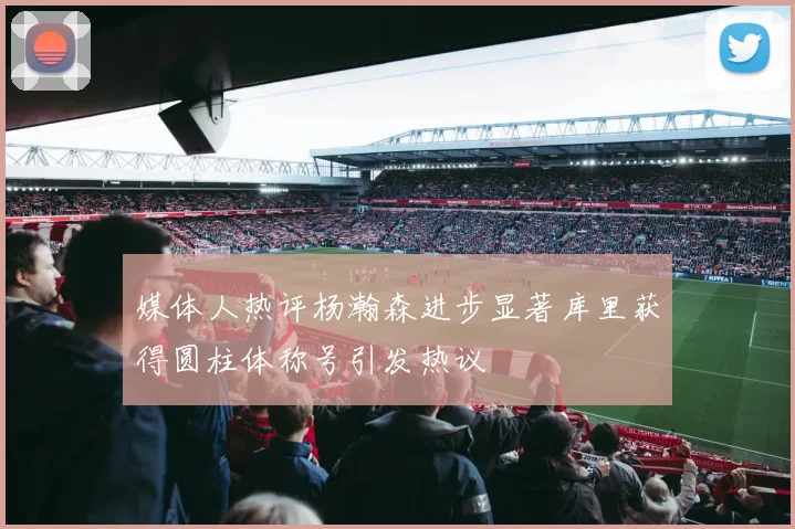 媒体人热评杨瀚森进步显著库里获得圆柱体称号引发热议
